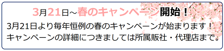 3月21日より毎年恒例の春のキャンペーンが始まります!キャンペーンの詳細につきましては所属販社・代理店まで。